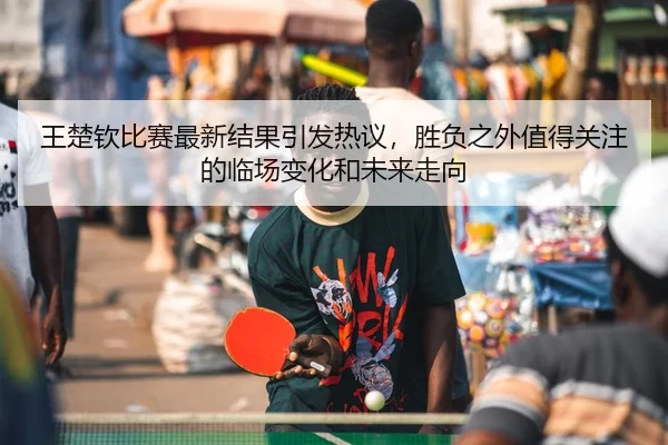 王楚钦比赛最新结果引发热议，胜负之外值得关注的临场变化和未来走向
